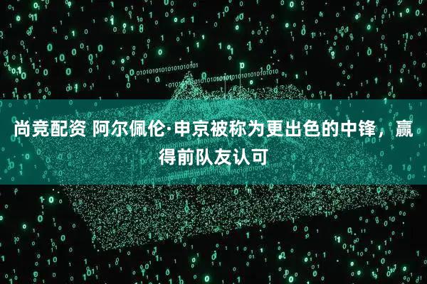 尚竞配资 阿尔佩伦·申京被称为更出色的中锋，赢得前队友认可
