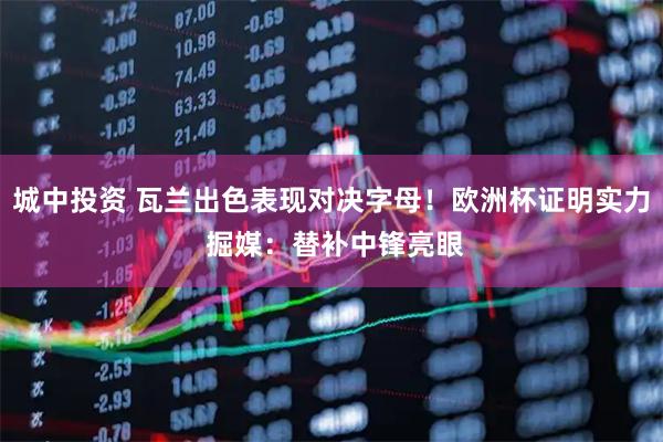 城中投资 瓦兰出色表现对决字母！欧洲杯证明实力 掘媒：替补中锋亮眼