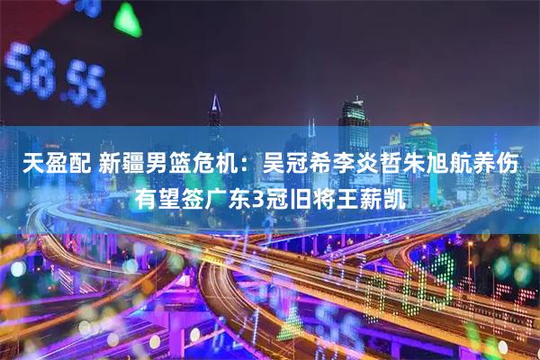 天盈配 新疆男篮危机：吴冠希李炎哲朱旭航养伤有望签广东3冠旧将王薪凯