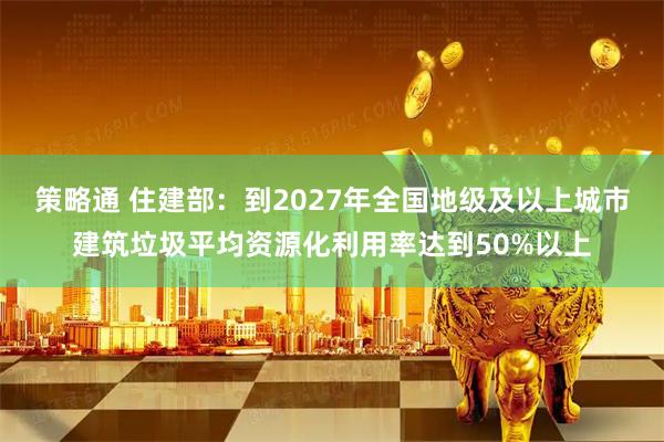 策略通 住建部：到2027年全国地级及以上城市建筑垃圾平均资源化利用率达到50%以上