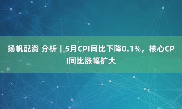 扬帆配资 分析｜5月CPI同比下降0.1%，核心CPI同比涨幅扩大