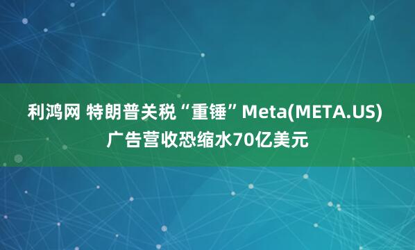 利鸿网 特朗普关税“重锤”Meta(META.US) 广告营收恐缩水70亿美元