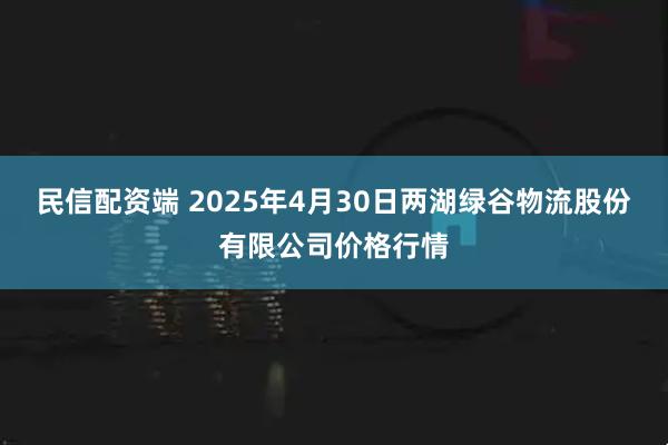 民信配资端 2025年4月30日两湖绿谷物流股份有限公司价格行情