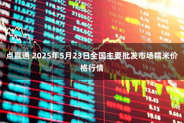 点赢通 2025年5月23日全国主要批发市场糯米价格行情