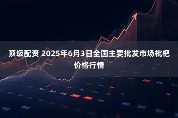 顶级配资 2025年6月3日全国主要批发市场枇杷价格行情