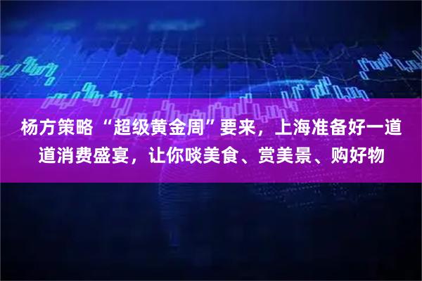 杨方策略 “超级黄金周”要来，上海准备好一道道消费盛宴，让你啖美食、赏美景、购好物