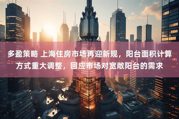 多盈策略 上海住房市场再迎新规，阳台面积计算方式重大调整，回应市场对宽敞阳台的需求
