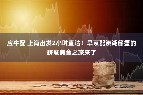 应牛配 上海出发2小时直达！早茶配溱湖簖蟹的跨城美食之旅来了