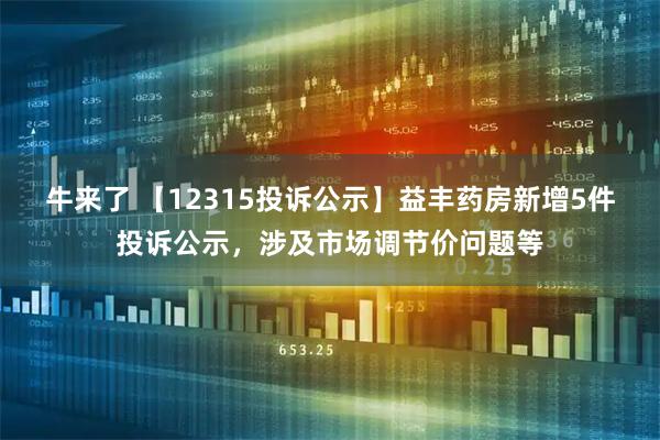牛来了 【12315投诉公示】益丰药房新增5件投诉公示，涉及市场调节价问题等