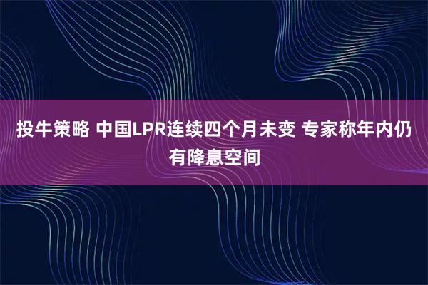 投牛策略 中国LPR连续四个月未变 专家称年内仍有降息空间