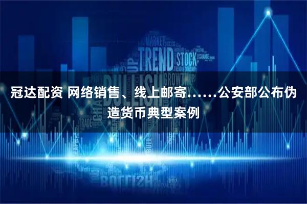 冠达配资 网络销售、线上邮寄……公安部公布伪造货币典型案例