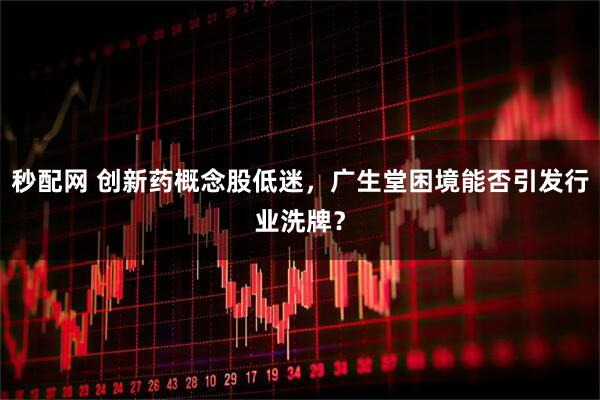 秒配网 创新药概念股低迷，广生堂困境能否引发行业洗牌？
