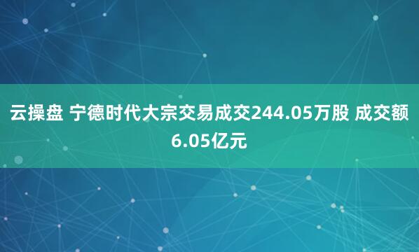 云操盘 宁德时代大宗交易成交244.05万股 成交额6.05亿元