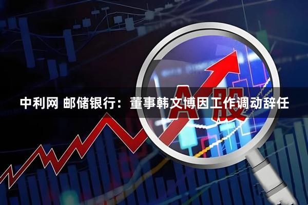 中利网 邮储银行：董事韩文博因工作调动辞任