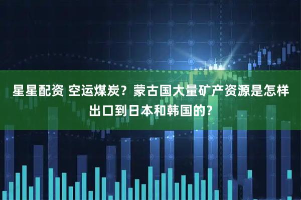 星星配资 空运煤炭？蒙古国大量矿产资源是怎样出口到日本和韩国的？