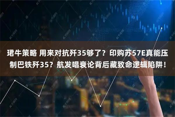珺牛策略 用来对抗歼35够了？印购苏57E真能压制巴铁歼35？航发唱衰论背后藏致命逻辑陷阱！