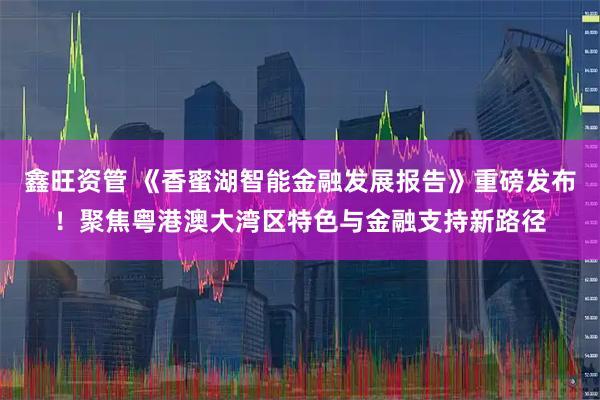 鑫旺资管 《香蜜湖智能金融发展报告》重磅发布！聚焦粤港澳大湾区特色与金融支持新路径