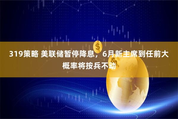 319策略 美联储暂停降息，6月新主席到任前大概率将按兵不动