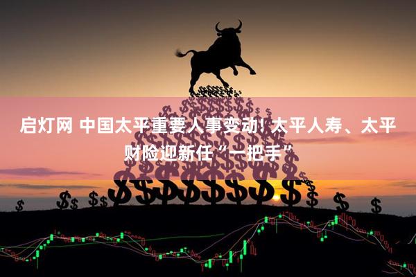 启灯网 中国太平重要人事变动! 太平人寿、太平财险迎新任“一把手”