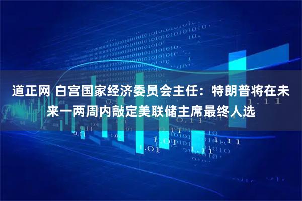 道正网 白宫国家经济委员会主任：特朗普将在未来一两周内敲定美联储主席最终人选