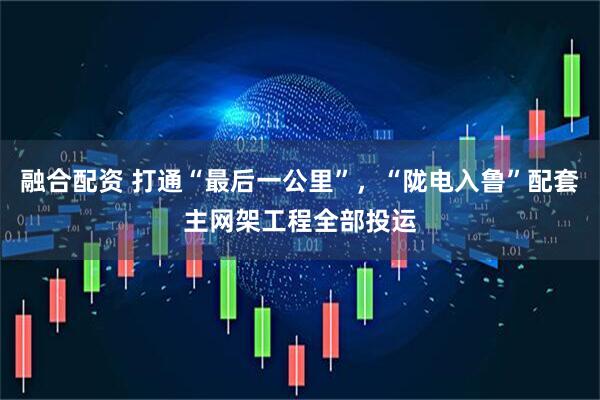 融合配资 打通“最后一公里”，“陇电入鲁”配套主网架工程全部投运