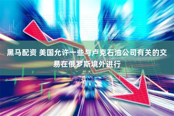 黑马配资 美国允许一些与卢克石油公司有关的交易在俄罗斯境外进行