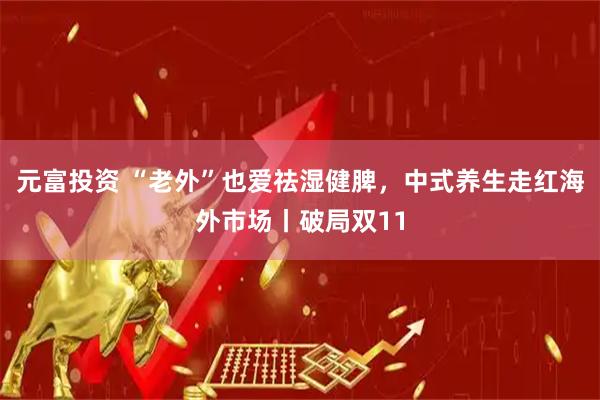 元富投资 “老外”也爱祛湿健脾，中式养生走红海外市场丨破局双11