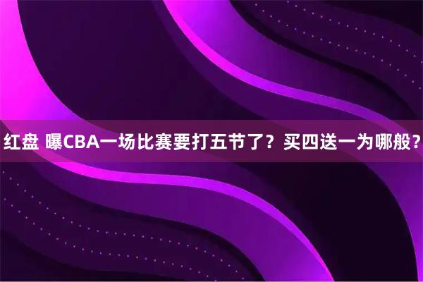 红盘 曝CBA一场比赛要打五节了？买四送一为哪般？
