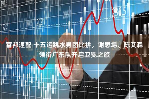 富邦速配 十五运跳水男团比拼，谢思埸、陈艾森领衔广东队开启卫冕之旅
