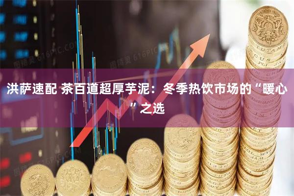 洪萨速配 茶百道超厚芋泥：冬季热饮市场的“暖心”之选