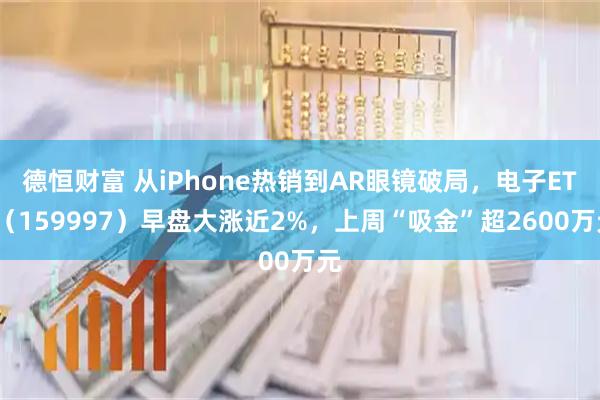 德恒财富 从iPhone热销到AR眼镜破局，电子ETF（159997）早盘大涨近2%，上周“吸金”超2600万元
