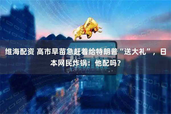 维海配资 高市早苗急赶着给特朗普“送大礼”，日本网民炸锅：他配吗？