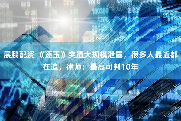 展鹏配资 《逐玉》突遭大规模泄露，很多人最近都在追，律师：最高可判10年