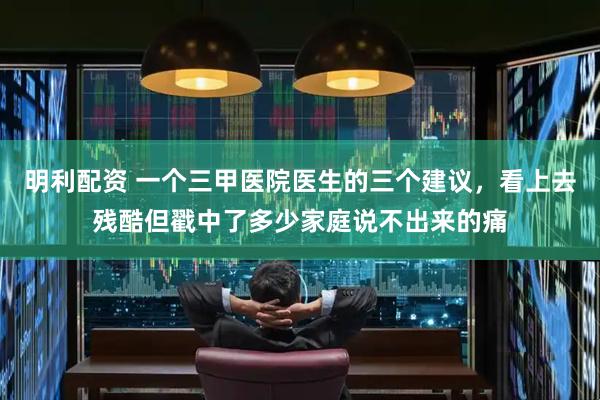 明利配资 一个三甲医院医生的三个建议，看上去残酷但戳中了多少家庭说不出来的痛